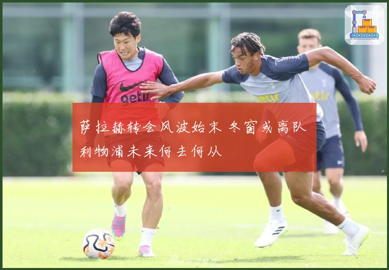 萨拉赫转会风波始末 冬窗或离队 利物浦未来何去何从