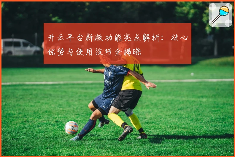 开云平台新版功能亮点解析：核心优势与使用技巧全揭晓