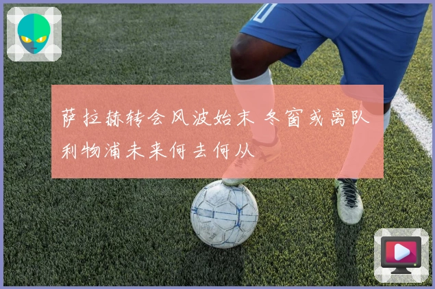 萨拉赫转会风波始末 冬窗或离队 利物浦未来何去何从