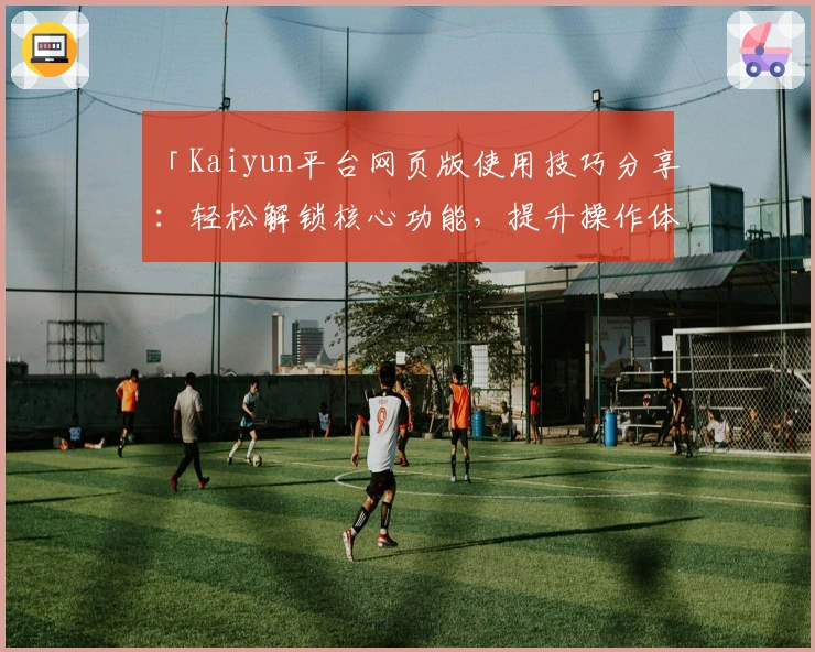 「Kaiyun平台网页版使用技巧分享：轻松解锁核心功能，提升操作体验」