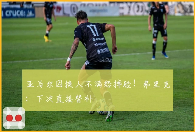 亚马尔因换人不满怒摔脸！弗里克：下次直接替补