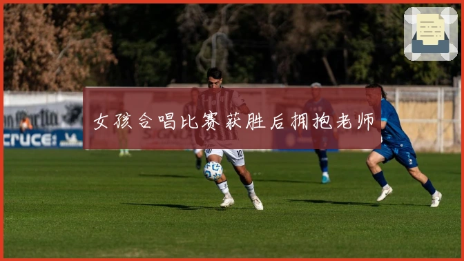 女孩合唱比赛获胜后拥抱老师