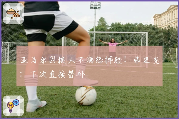 亚马尔因换人不满怒摔脸！弗里克：下次直接替补