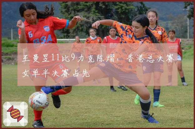 王曼昱11比9力克陈熠，香港总决赛女单半决赛占先