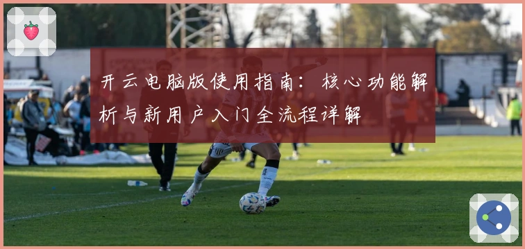 开云电脑版使用指南：核心功能解析与新用户入门全流程详解