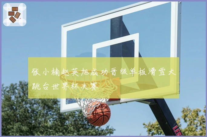 张小楠赵英旭成功晋级单板滑雪大跳台世界杯决赛